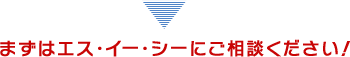 まずはエス・イー・シーにご相談ください！